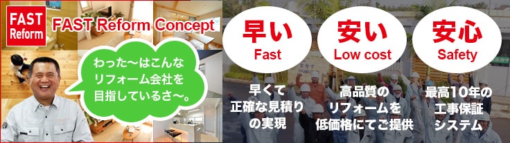 FAST Reform FAST Reform Concept わった～はこんなリフォーム会社を 目指しているさ～。早い Fast 早くて正確な見積りの実現 安い Low cost 高品質のリフォームを低価格にてご提供 安心 Fast 最高10年の工事保証システム