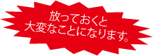 ほうっておくと大変なことになりますよ